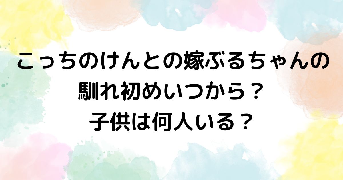 こっちのけんとの嫁ぶるちゃんの馴れ初めいつから？子供は何人いる？